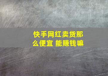 快手网红卖货那么便宜 能赚钱嘛